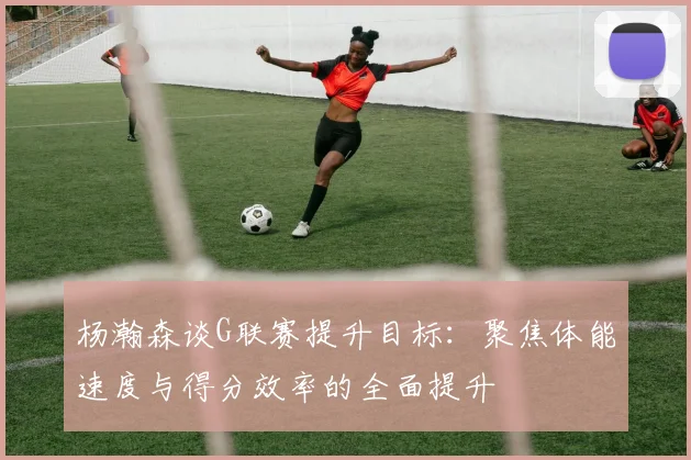 杨瀚森谈G联赛提升目标：聚焦体能速度与得分效率的全面提升
