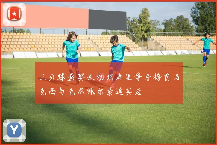 三分球盛宴米切尔库里争夺榜首马克西与克尼佩尔紧追其后