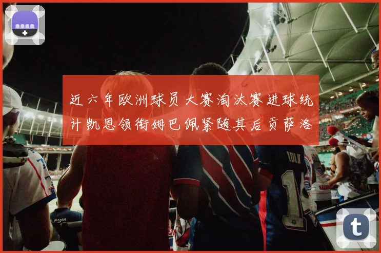 近六年欧洲球员大赛淘汰赛进球统计凯恩领衔姆巴佩紧随其后贡萨洛表现不俗