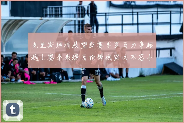 克里斯坦特展望新赛季罗马力争超越上赛季表现马伦锋线实力不容小觑