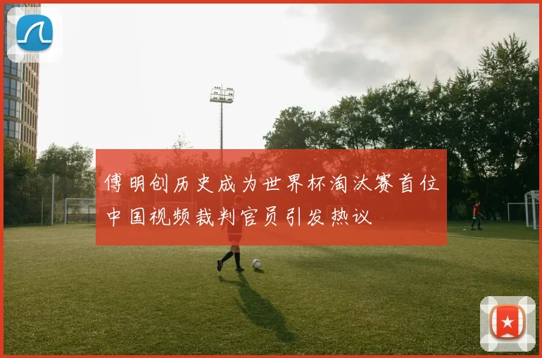 傅明创历史成为世界杯淘汰赛首位中国视频裁判官员引发热议