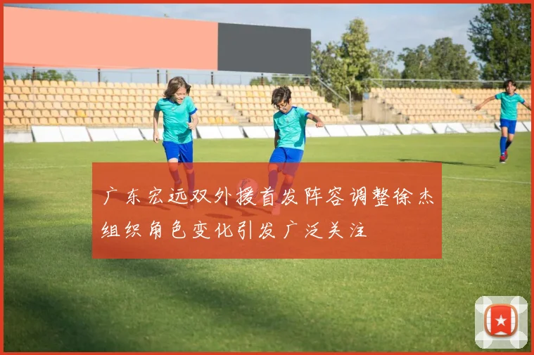 广东宏远双外援首发阵容调整徐杰组织角色变化引发广泛关注