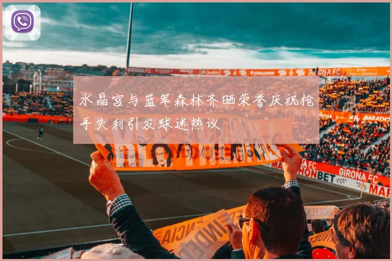 水晶宫与蓝军森林齐晒荣誉庆祝枪手失利引发球迷热议