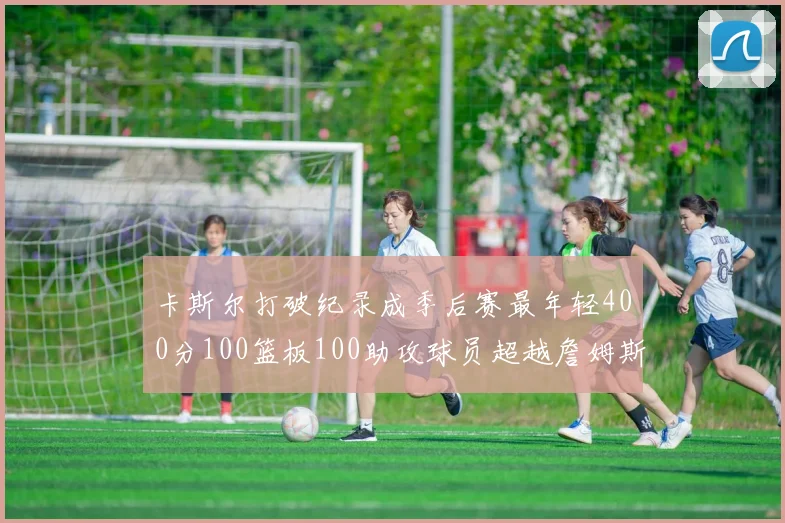 卡斯尔打破纪录成季后赛最年轻400分100篮板100助攻球员超越詹姆斯荣耀时刻