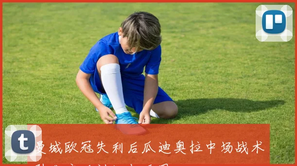 曼城欧冠失利后瓜迪奥拉中场战术引发广泛讨论与反思
