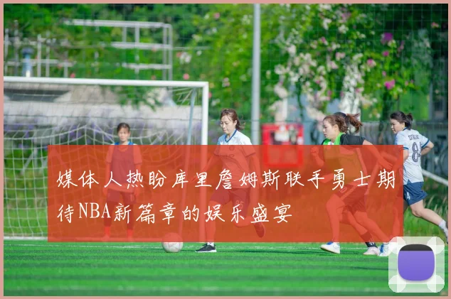 媒体人热盼库里詹姆斯联手勇士期待NBA新篇章的娱乐盛宴