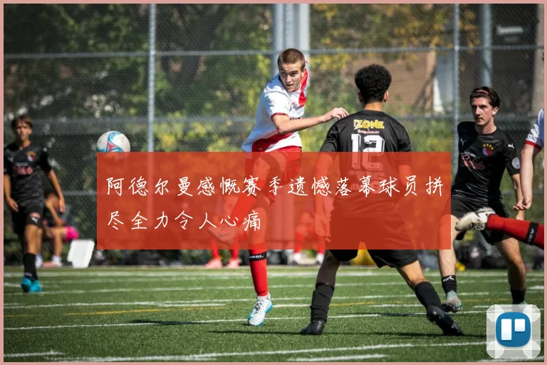 阿德尔曼感慨赛季遗憾落幕球员拼尽全力令人心痛