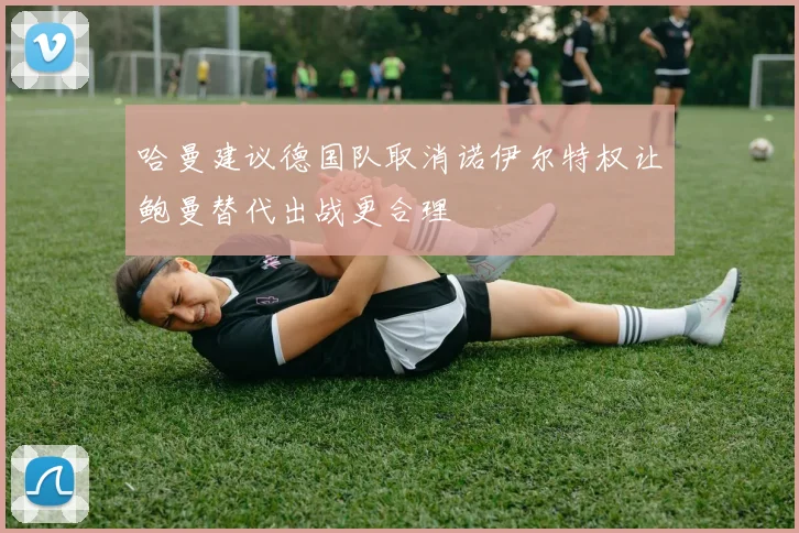 哈曼建议德国队取消诺伊尔特权让鲍曼替代出战更合理