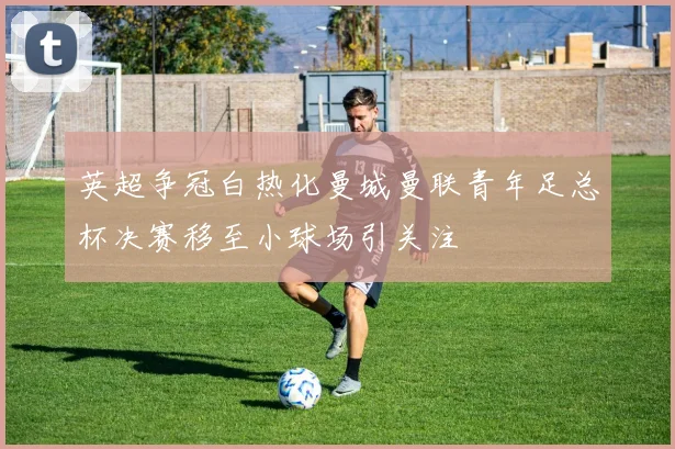英超争冠白热化曼城曼联青年足总杯决赛移至小球场引关注