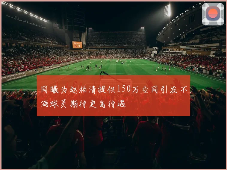 同曦为赵柏清提供150万合同引发不满球员期待更高待遇