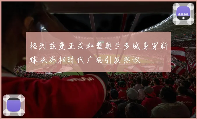 格列兹曼正式加盟奥兰多城身穿新球衣亮相时代广场引发热议