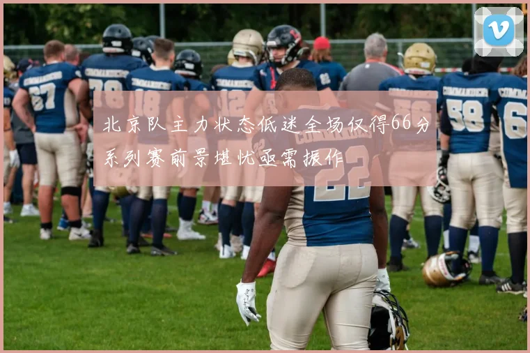 北京队主力状态低迷全场仅得66分系列赛前景堪忧亟需振作