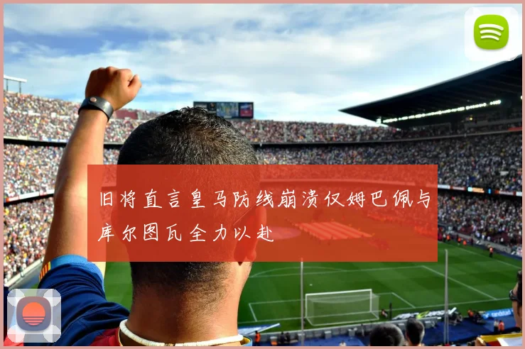 旧将直言皇马防线崩溃仅姆巴佩与库尔图瓦全力以赴