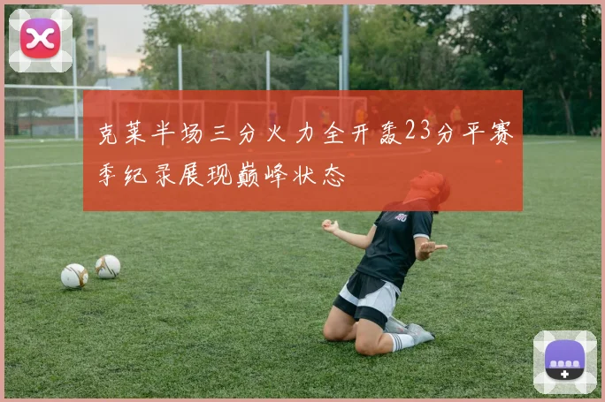 克莱半场三分火力全开轰23分平赛季纪录展现巅峰状态