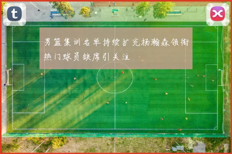 男篮集训名单持续扩充杨瀚森领衔热门球员缺席引关注