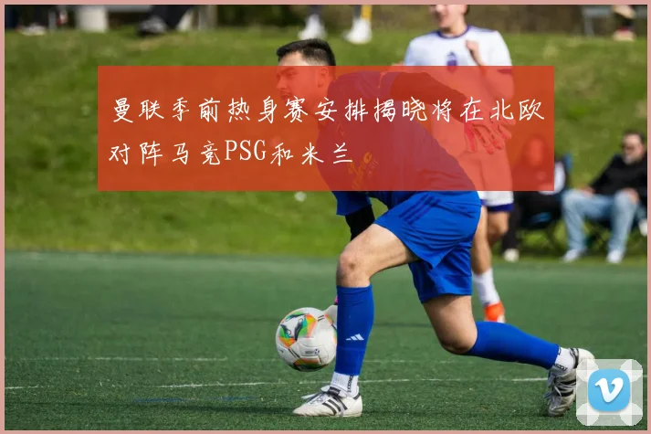 曼联季前热身赛安排揭晓将在北欧对阵马竞PSG和米兰