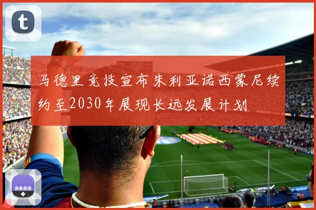马德里竞技宣布朱利亚诺西蒙尼续约至2030年展现长远发展计划