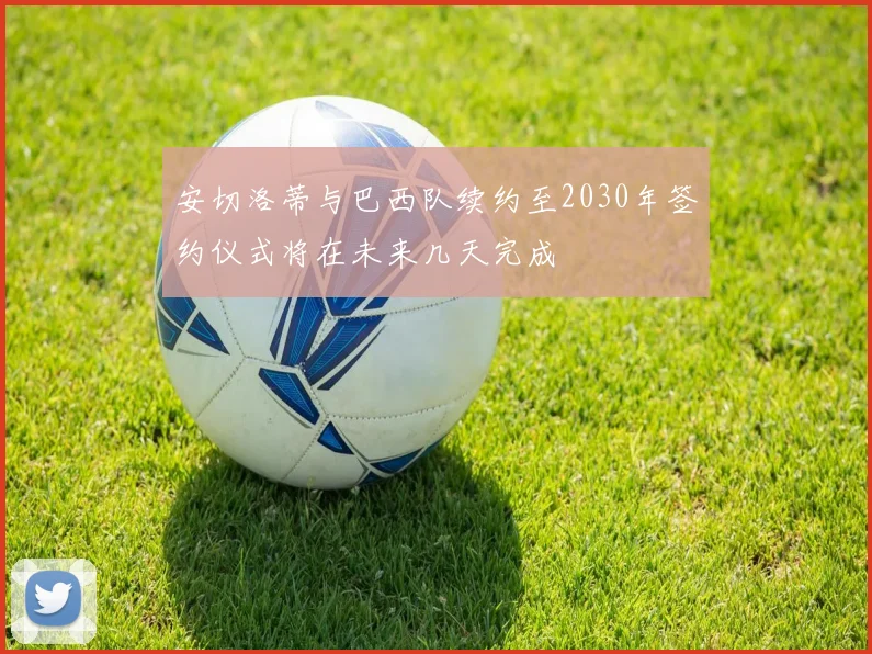 安切洛蒂与巴西队续约至2030年签约仪式将在未来几天完成