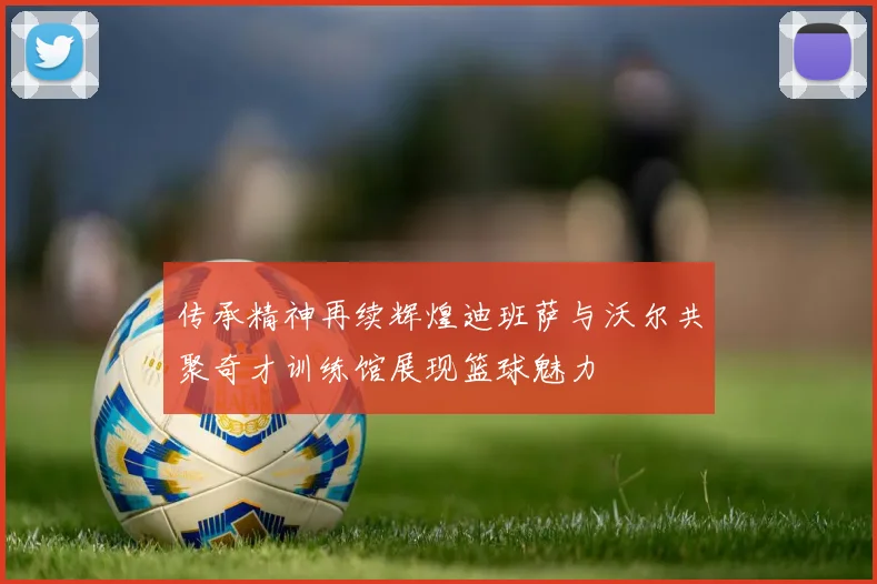 传承精神再续辉煌迪班萨与沃尔共聚奇才训练馆展现篮球魅力