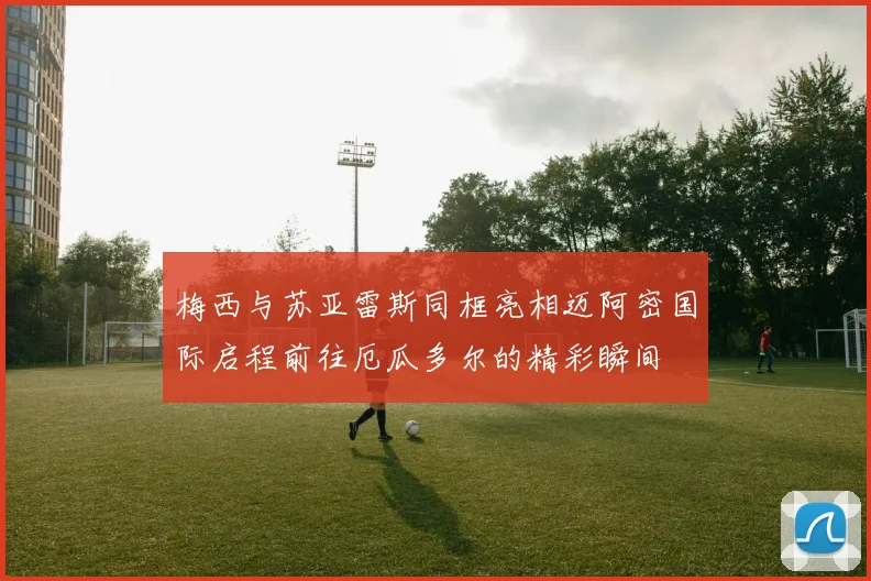 梅西与苏亚雷斯同框亮相迈阿密国际启程前往厄瓜多尔的精彩瞬间