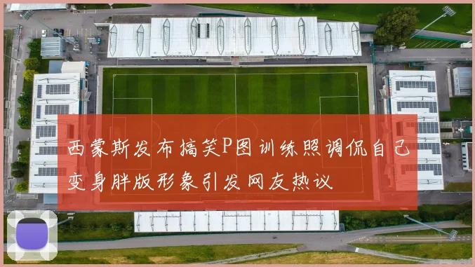 西蒙斯发布搞笑P图训练照调侃自己变身胖版形象引发网友热议
