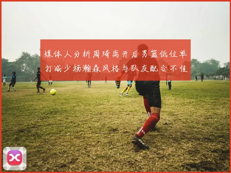 媒体人分析周琦离开后男篮低位单打减少杨瀚森风格与队友配合不佳