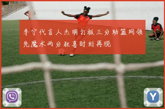 李宁代言人杰明打板三分助篮网领先魔术两分狂喜时刻再现