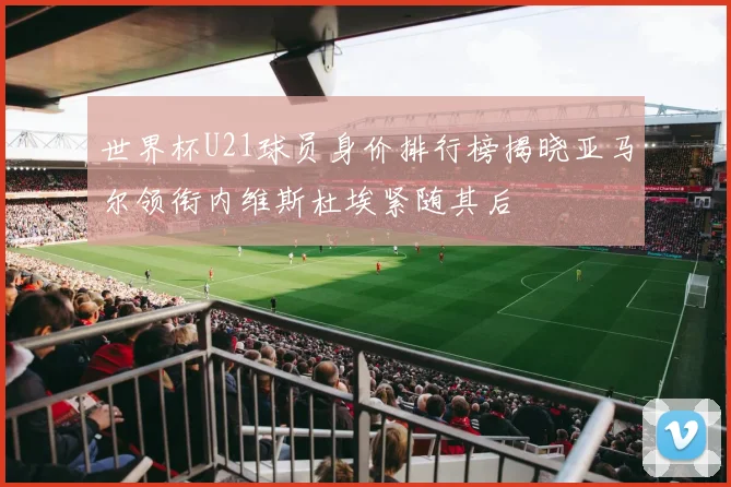 世界杯U21球员身价排行榜揭晓亚马尔领衔内维斯杜埃紧随其后