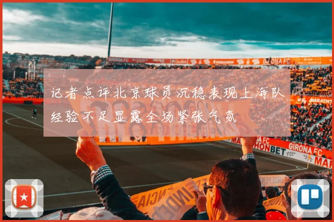 记者点评北京球员沉稳表现上海队经验不足显露全场紧张气氛