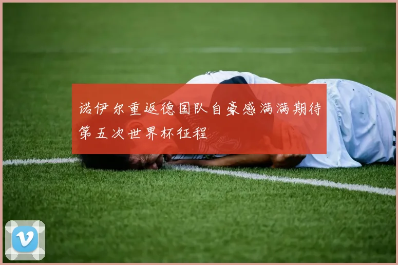 诺伊尔重返德国队自豪感满满期待第五次世界杯征程