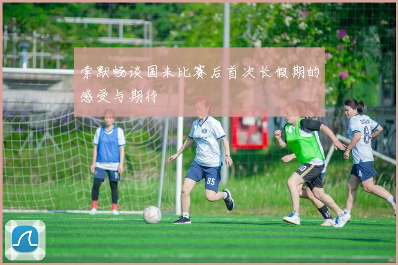 索默畅谈国米比赛后首次长假期的感受与期待