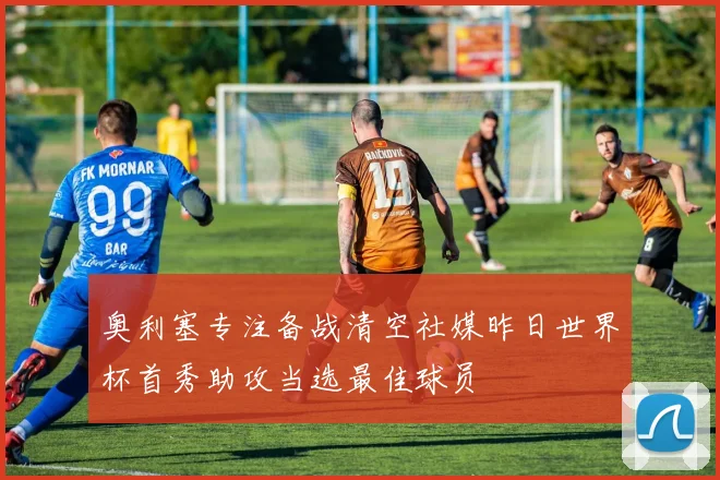 奥利塞专注备战清空社媒昨日世界杯首秀助攻当选最佳球员