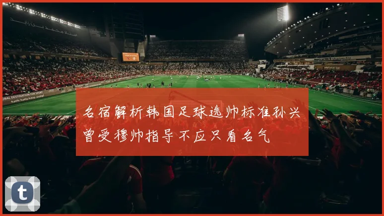 名宿解析韩国足球选帅标准孙兴慜曾受穆帅指导不应只看名气