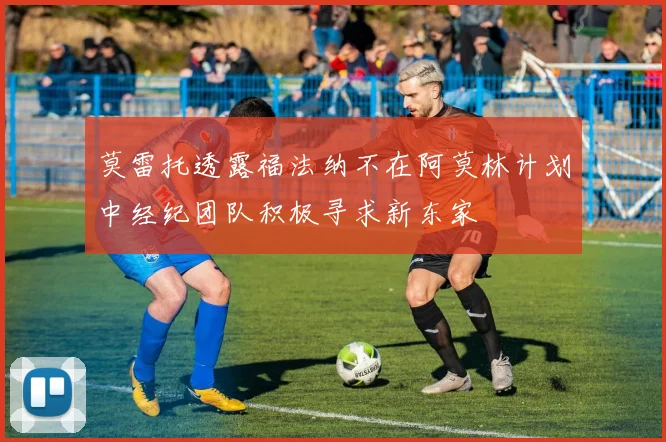 莫雷托透露福法纳不在阿莫林计划中经纪团队积极寻求新东家