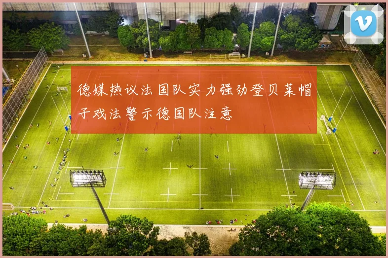 德媒热议法国队实力强劲登贝莱帽子戏法警示德国队注意