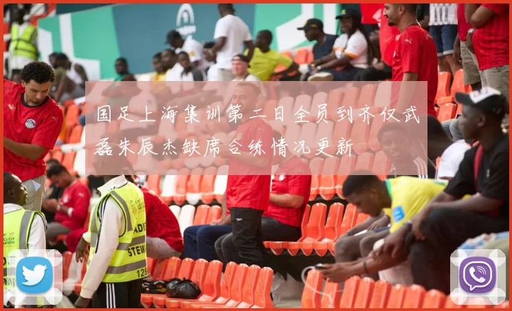 国足上海集训第二日全员到齐仅武磊朱辰杰缺席合练情况更新