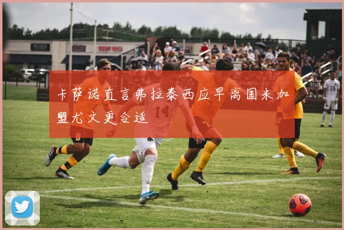 卡萨诺直言弗拉泰西应早离国米加盟尤文更合适