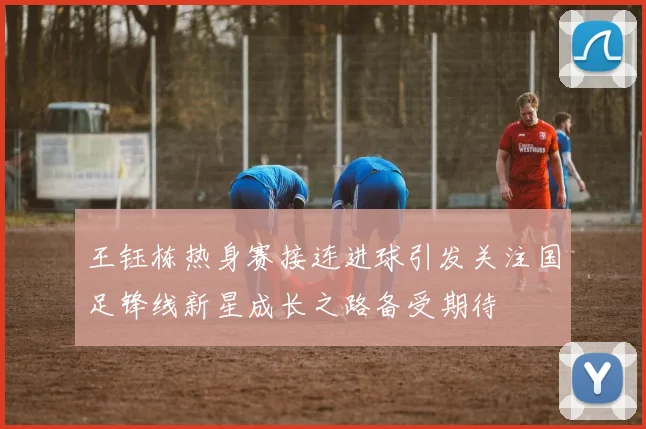 王钰栋热身赛接连进球引发关注国足锋线新星成长之路备受期待
