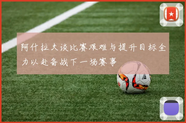 阿什拉夫谈比赛艰难与提升目标全力以赴备战下一场赛事