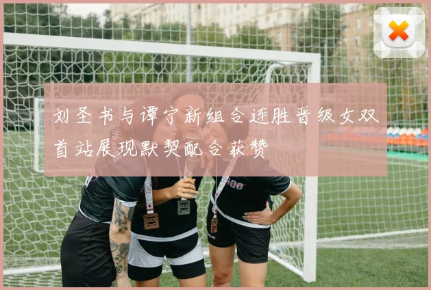 刘圣书与谭宁新组合连胜晋级女双首站展现默契配合获赞